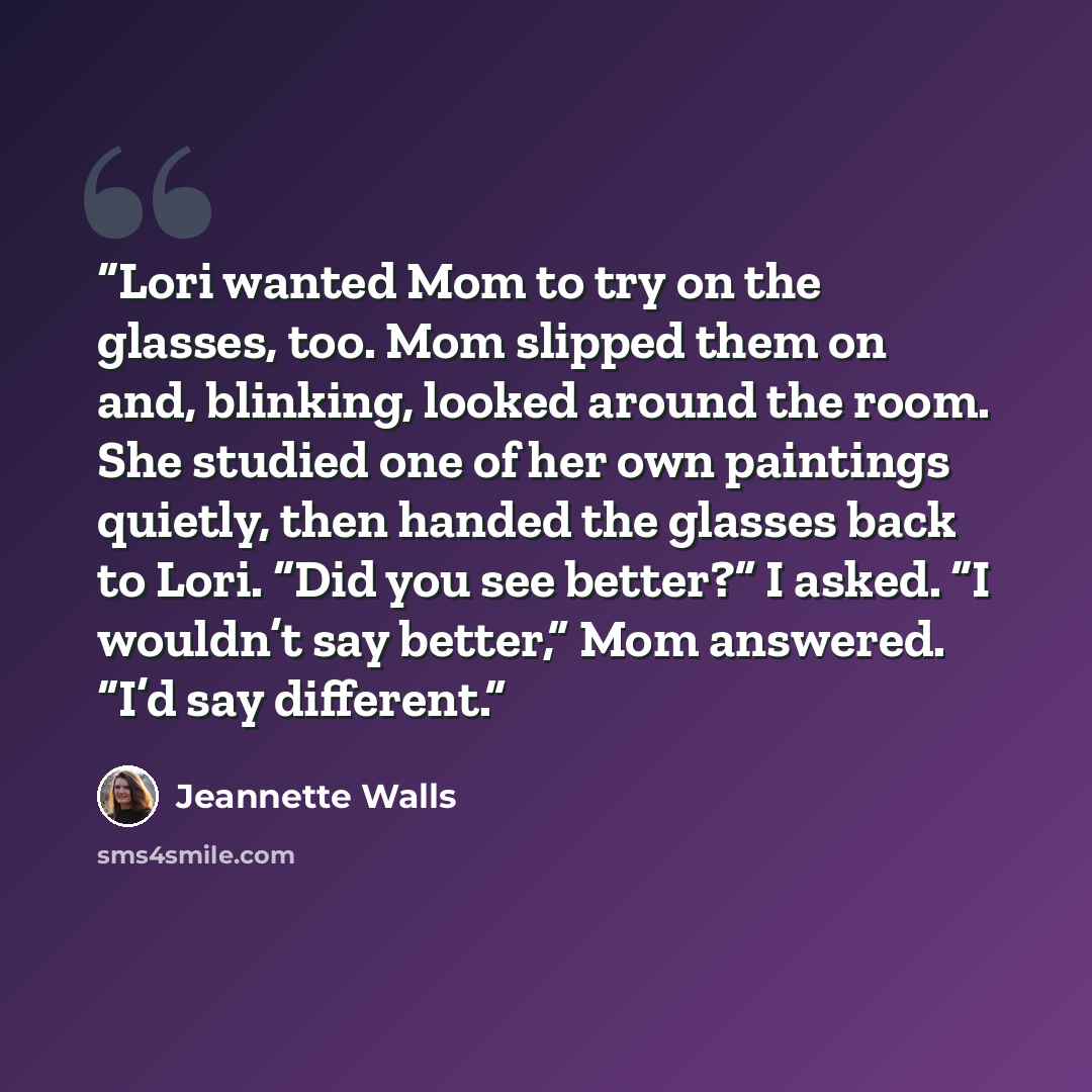 “Lori wanted Mom to try on the glasses, too. Mom slipped them on and, blinking, looked around the room. She studied one of her own paintings quietly, then handed the glasses back to Lori. “Did you see better?” I asked. “I wouldn’t say better,” Mom answered. “I’d say different.” quote by Jeannette Walls