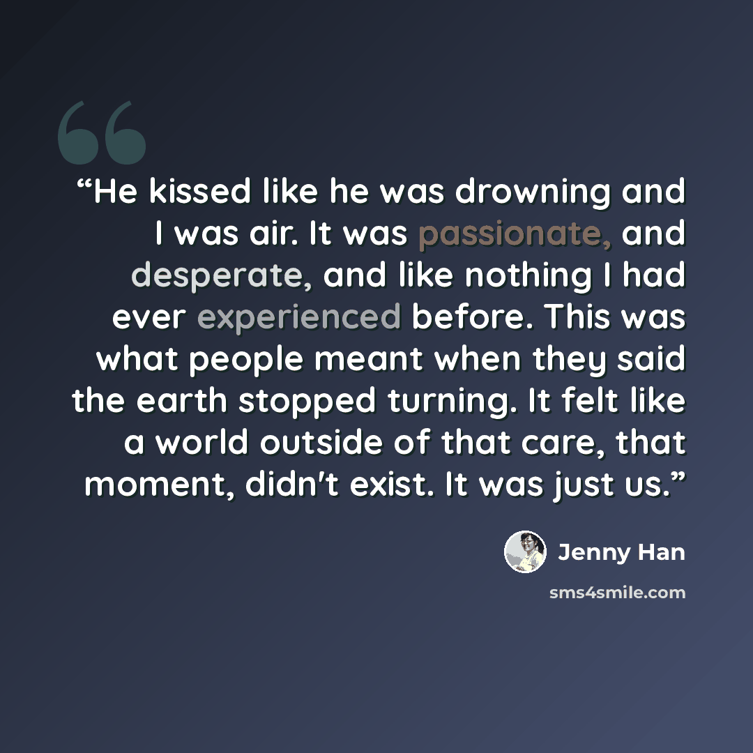 “He kissed like he was drowning and I was air. It was passionate, and desperate, and like nothing I had ever experienced before. This was what people meant when they said the earth stopped turning. It felt like a world outside of that care, that moment, didn't exist. It was just us.” quote by Jenny Han