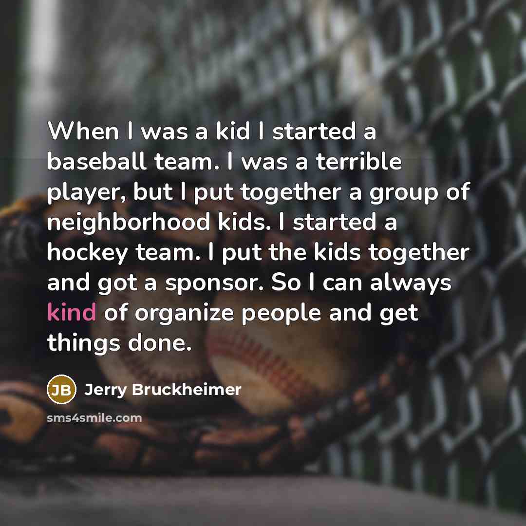 “When I was a kid I started a baseball team. I was a terrible player, but I put together a group of neighborhood kids. I started a hockey team. I put the kids together and got a sponsor. So I can always kind of organize people and get things done.” quote by Jerry Bruckheimer