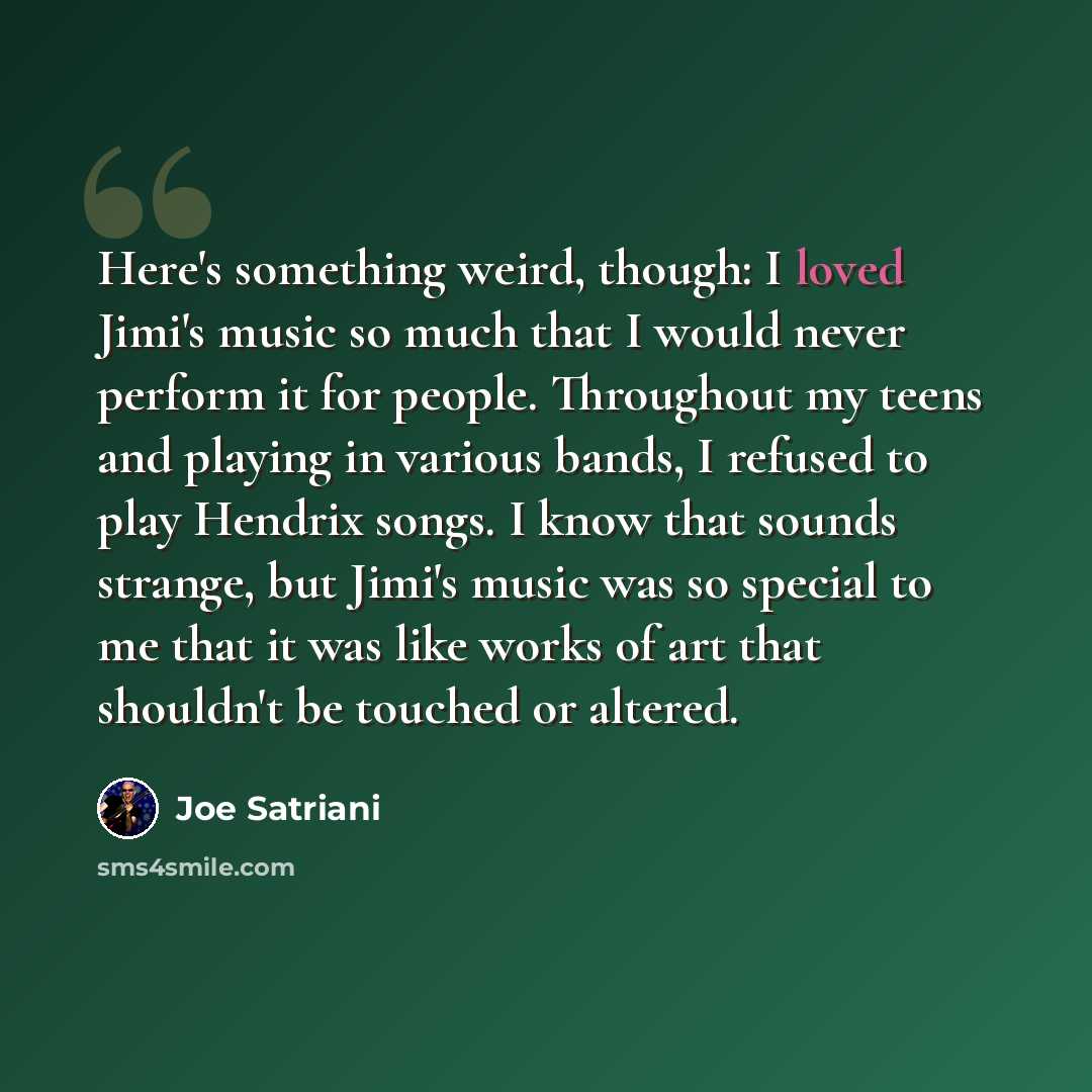 “Here's something weird, though: I loved Jimi's music so much that I would never perform it for people. Throughout my teens and playing in various bands, I refused to play Hendrix songs. I know that sounds strange, but Jimi's music was so special to me that it was like works of art that shouldn't…” quote by Joe Satriani
