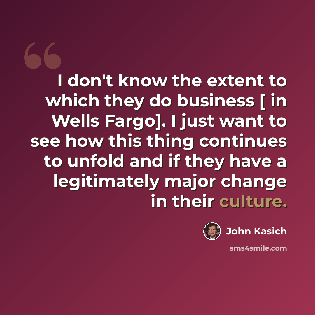 “I don't know the extent to which they do business [ in Wells Fargo]. I just want to see how this thing continues to unfold and if they have a legitimately major change in their culture.” quote by John Kasich