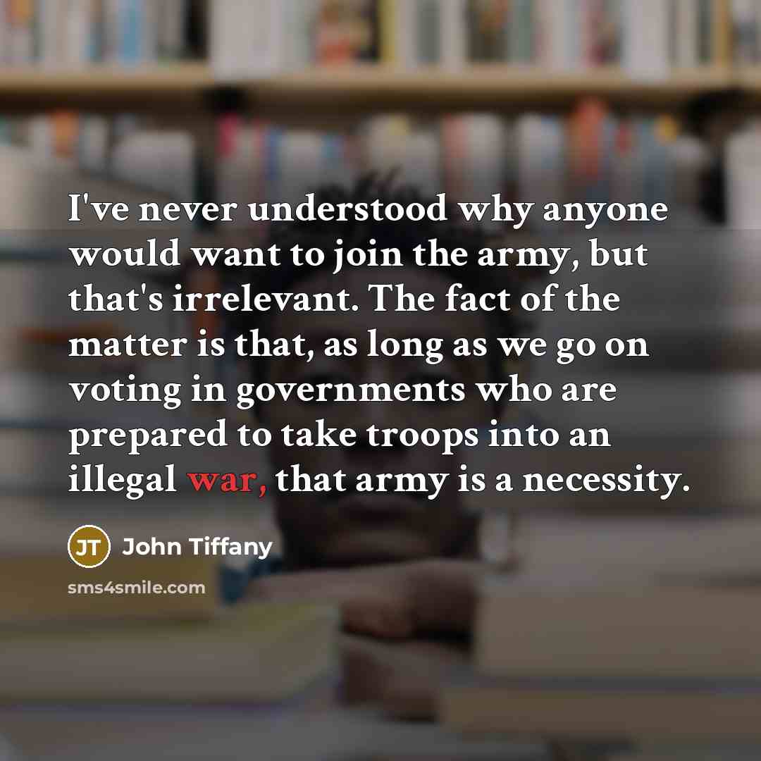 “I've never understood why anyone would want to join the army, but that's irrelevant. The fact of the matter is that, as long as we go on voting in governments who are prepared to take troops into an illegal war, that army is a necessity.” quote by John Tiffany