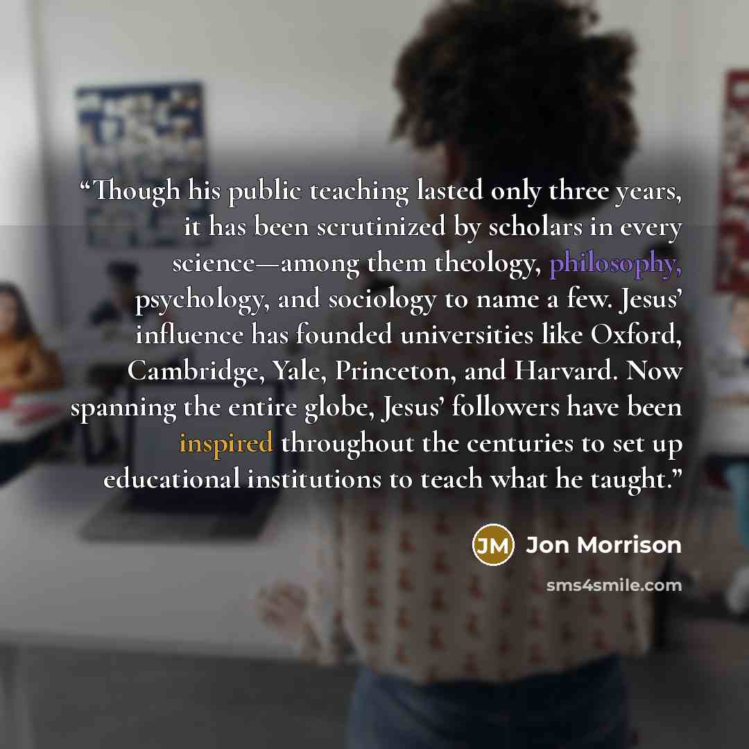 “Though his public teaching lasted only three years, it has been scrutinized by scholars in every science—among them theology, philosophy, psychology, and sociology to name a few. Jesus’ influence has founded universities like Oxford, Cambridge, Yale, Princeton, and Harvard. Now spanning the entire…” quote by Jon Morrison