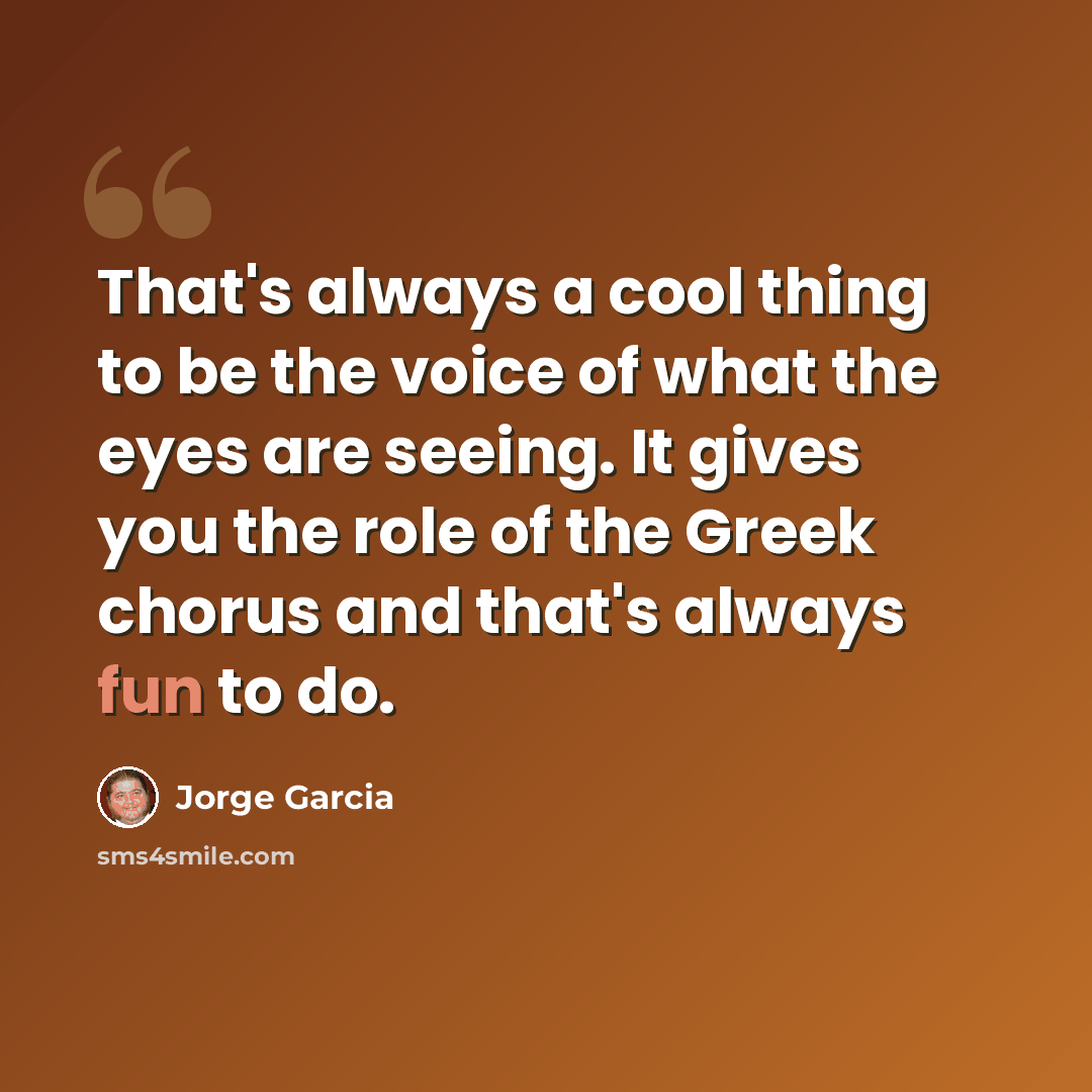 “That's always a cool thing to be the voice of what the eyes are seeing. It gives you the role of the Greek chorus and that's always fun to do.” quote by Jorge Garcia