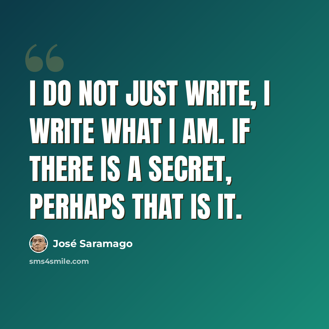 “I do not just write, I write what I am. If there is a secret, perhaps that is it.” quote by Jose Saramago