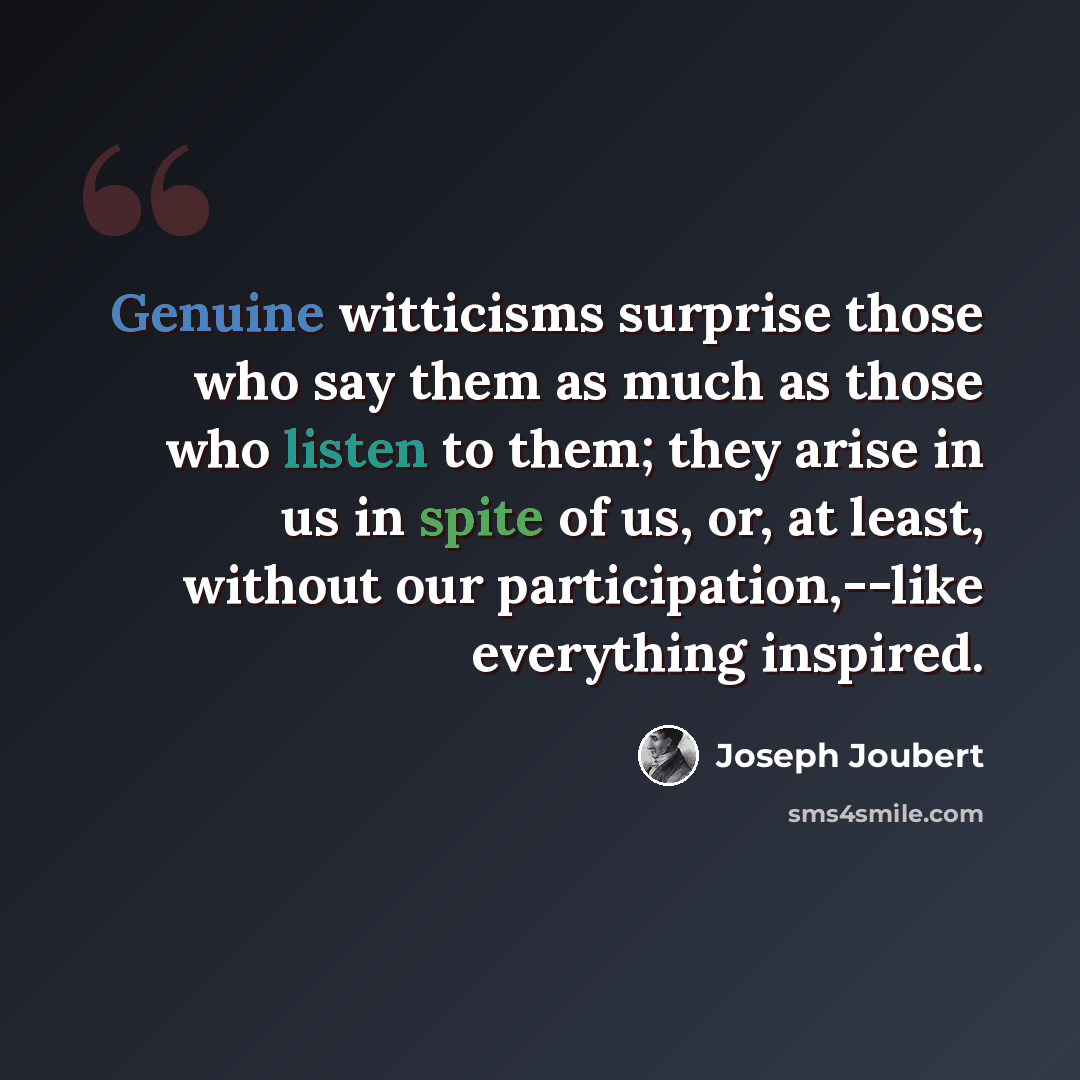 “Genuine witticisms surprise those who say them as much as those who listen to them; they arise in us in spite of us, or, at least, without our participation,--like everything inspired.” quote by Joseph Joubert