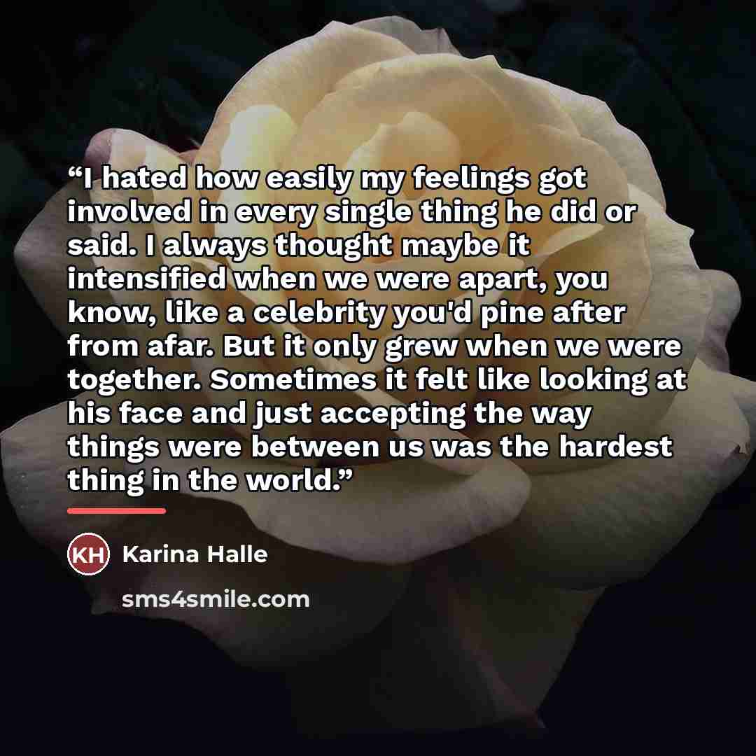 “I hated how easily my feelings got involved in every single thing he did or said. I always thought maybe it intensified when we were apart, you know, like a celebrity you'd pine after from afar. But it only grew when we were together. Sometimes it felt like looking at his face and just accepting…” quote by Karina Halle