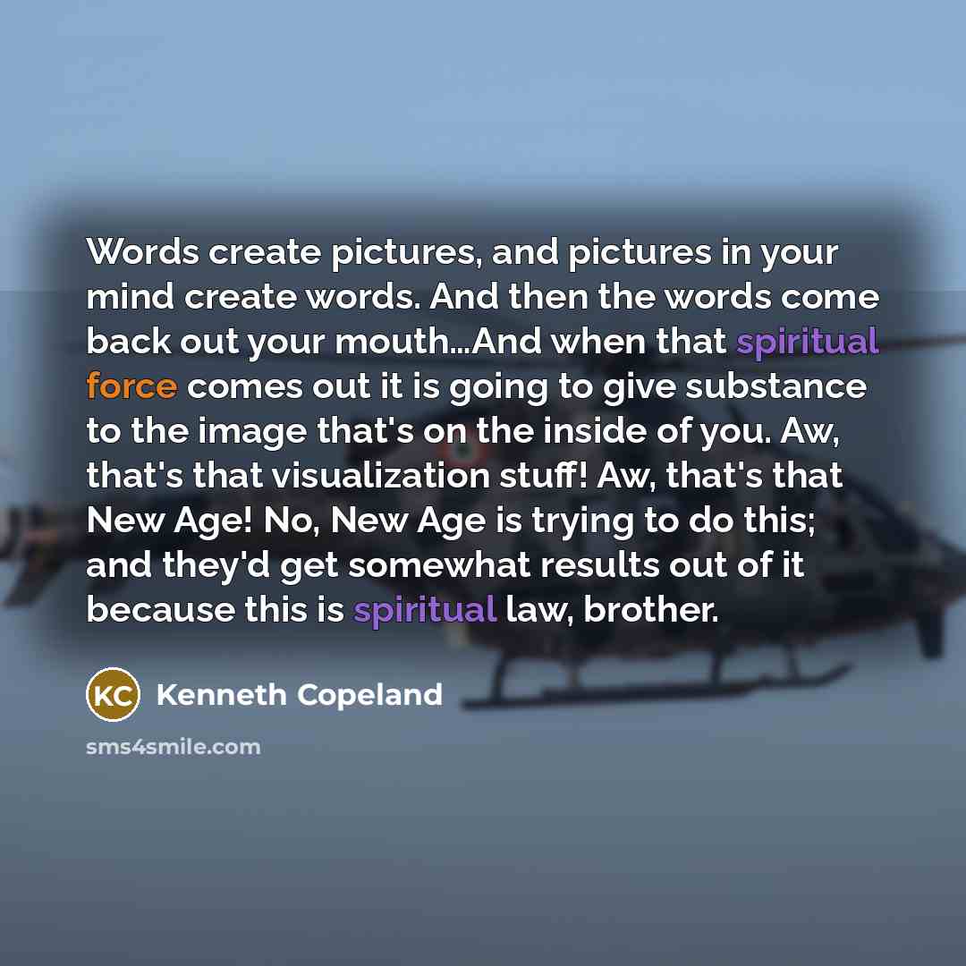 “Words create pictures, and pictures in your mind create words. And then the words come back out your mouth…And when that spiritual force comes out it is going to give substance to the image that's on the inside of you. Aw, that's that visualization stuff! Aw, that's that New Age! No, New Age is…” quote by Kenneth Copeland