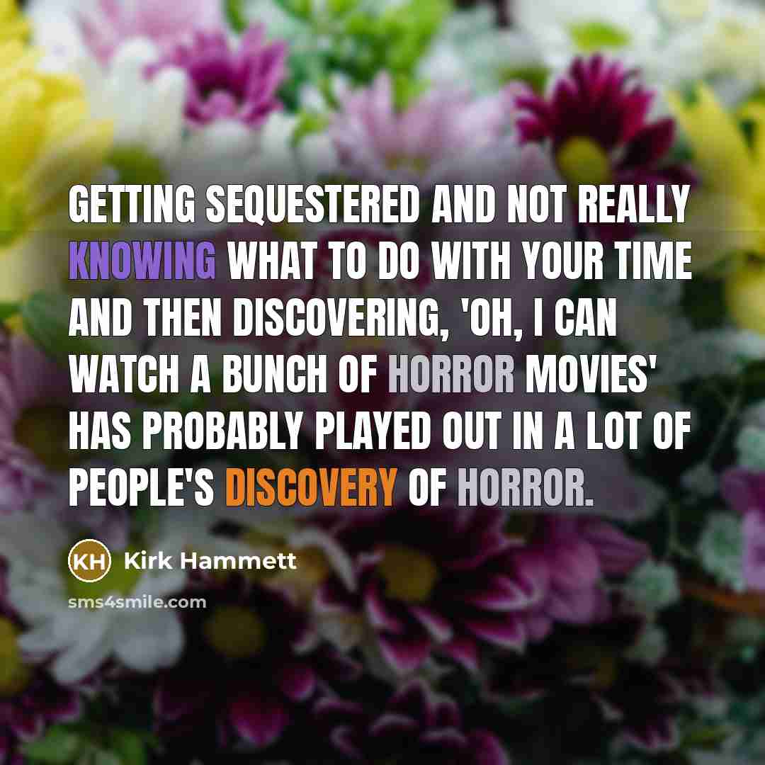 “Getting sequestered and not really knowing what to do with your time and then discovering, 'Oh, I can watch a bunch of horror movies' has probably played out in a lot of people's discovery of horror.” quote by Kirk Hammett
