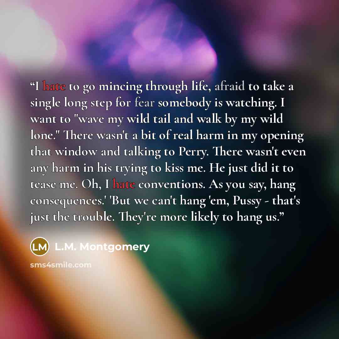 “I hate to go mincing through life, afraid to take a single long step for fear somebody is watching. I want to "wave my wild tail and walk by my wild lone." There wasn't a bit of real harm in my opening that window and talking to Perry. There wasn't even any harm in his trying to kiss me. He just…” quote by L.M. Montgomery