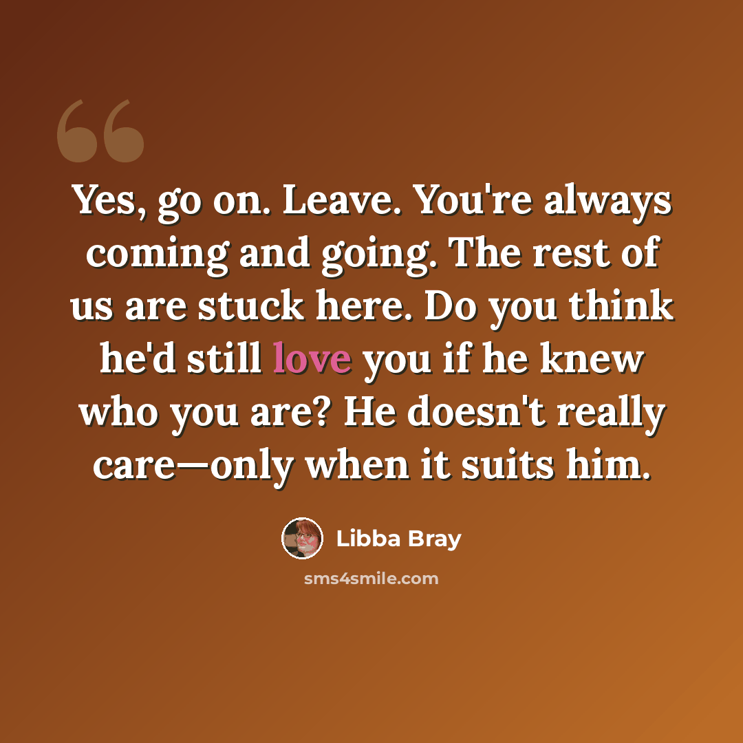 “Yes, go on. Leave. You're always coming and going. The rest of us are stuck here. Do you think he'd still love you if he knew who you are? He doesn't really care—only when it suits him.” quote by Libba Bray