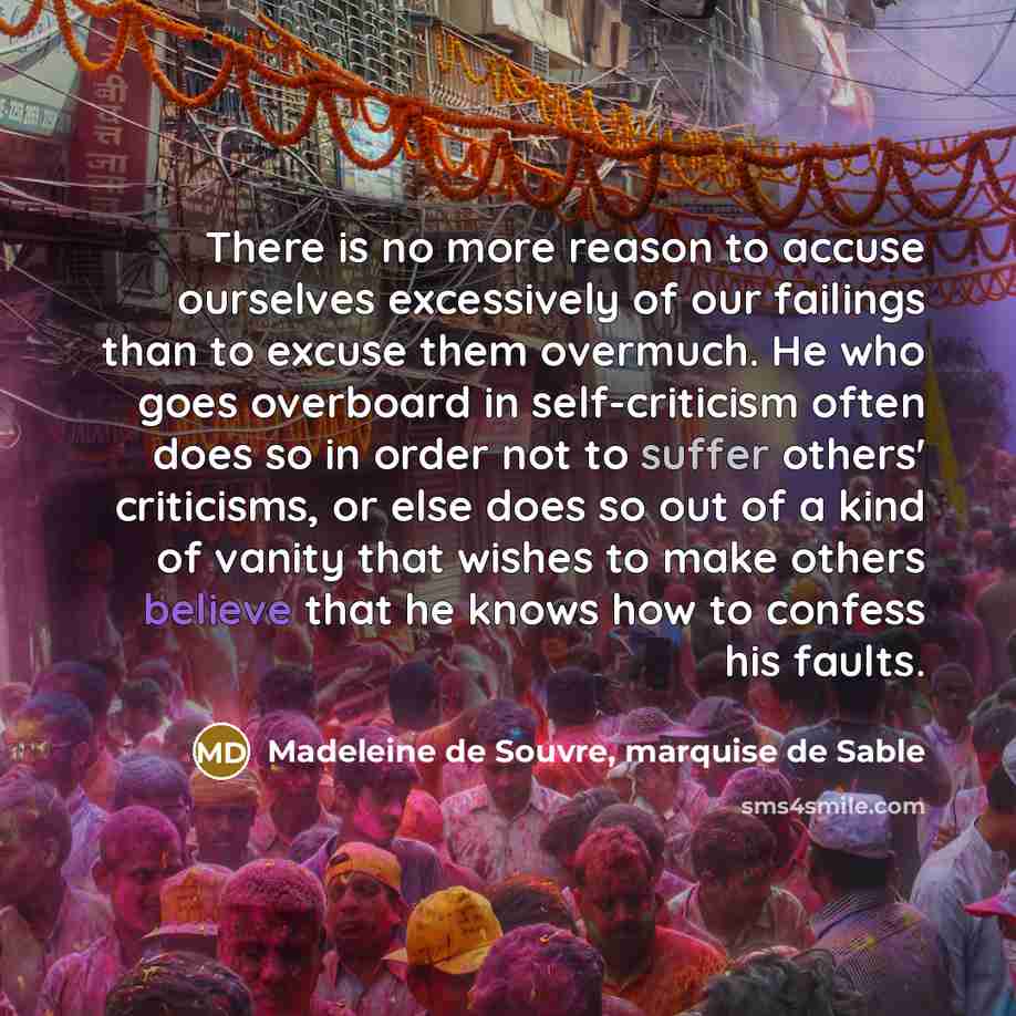 “There is no more reason to accuse ourselves excessively of our failings than to excuse them overmuch. He who goes overboard in self-criticism often does so in order not to suffer others' criticisms, or else does so out of a kind of vanity that wishes to make others believe that he knows how to…” quote by Madeleine de Souvre, marquise de Sable