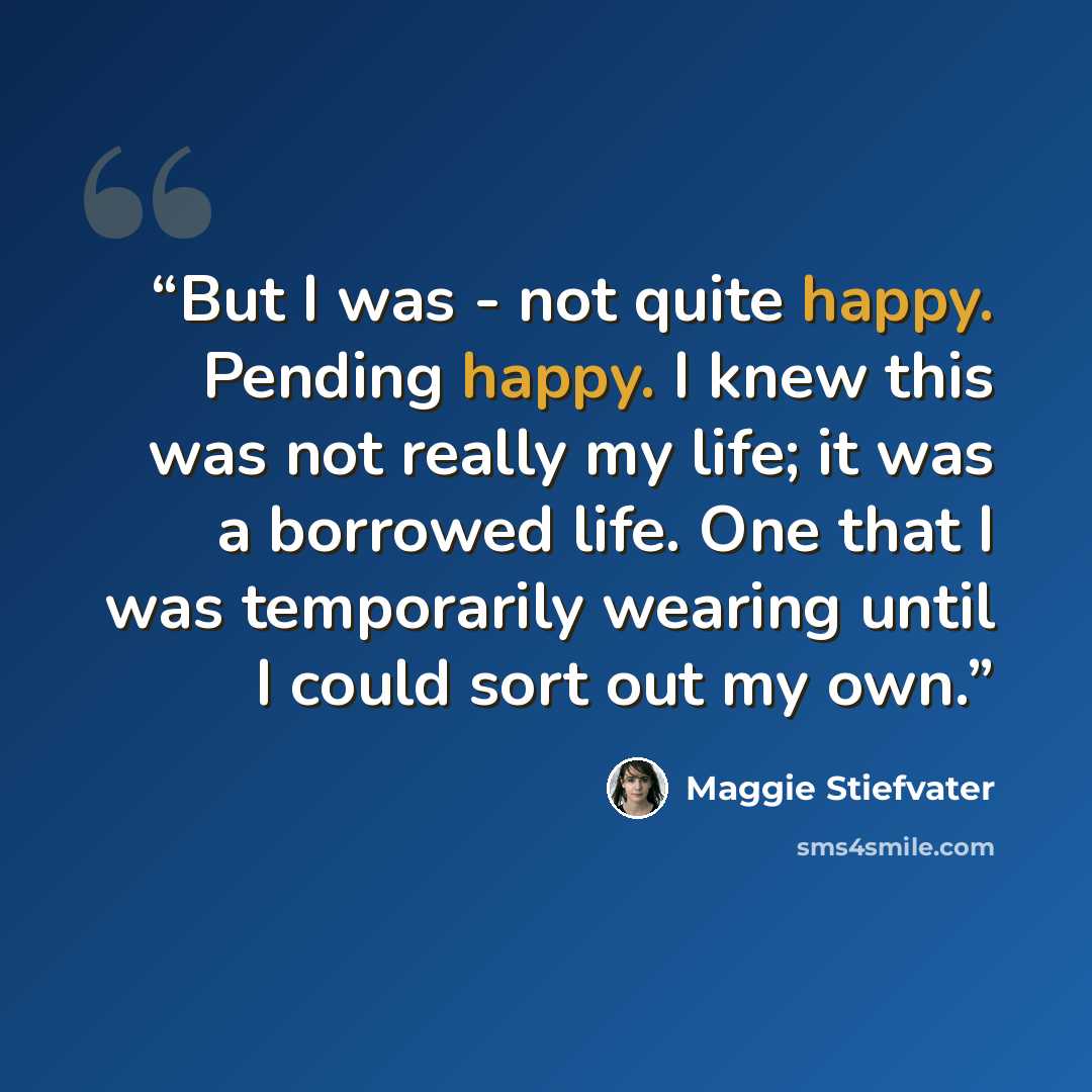 “But I was - not quite happy. Pending happy. I knew this was not really my life; it was a borrowed life. One that I was temporarily wearing until I could sort out my own.” quote by Maggie Stiefvater