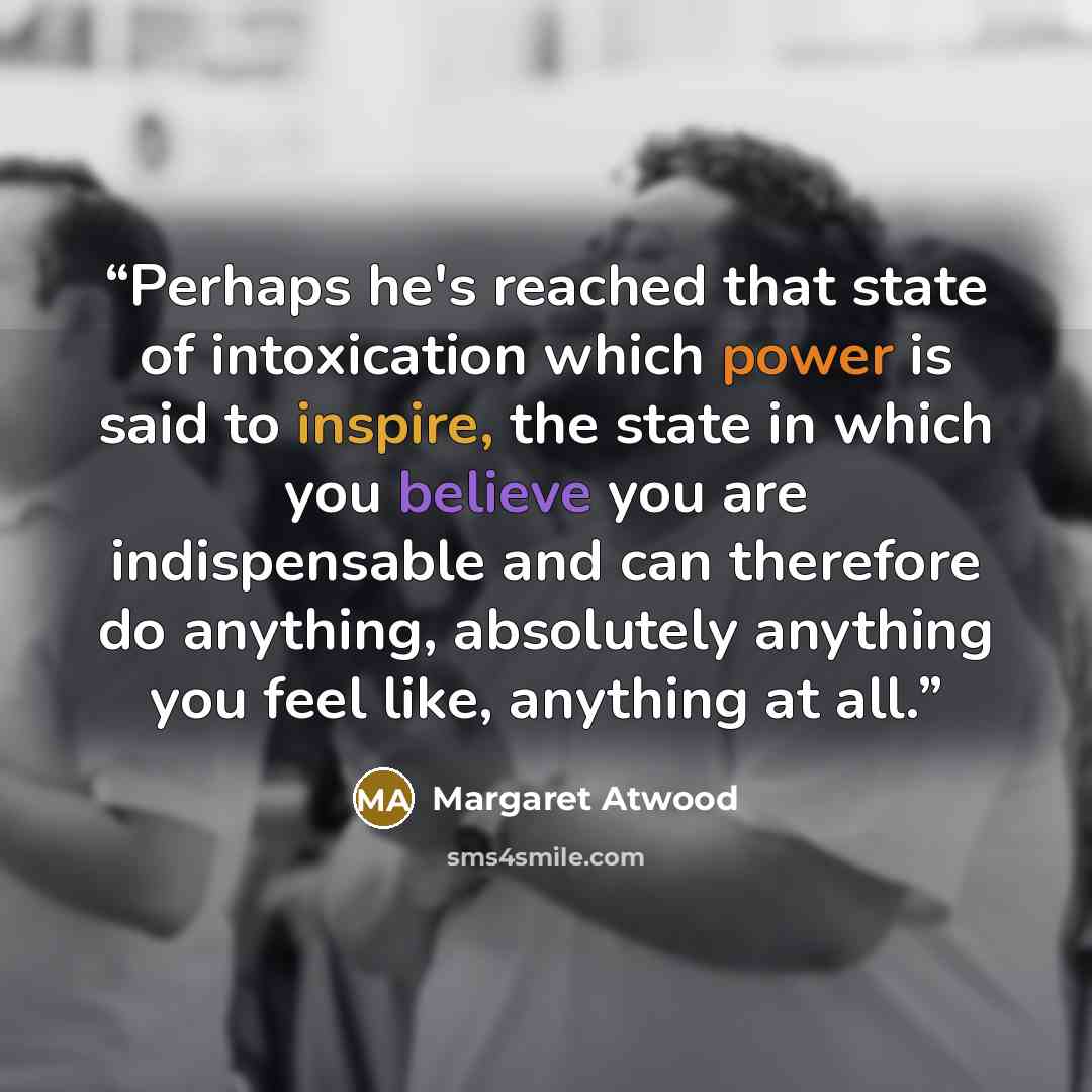 “Perhaps he's reached that state of intoxication which power is said to inspire, the state in which you believe you are indispensable and can therefore do anything, absolutely anything you feel like, anything at all.” quote by Margaret Atwood