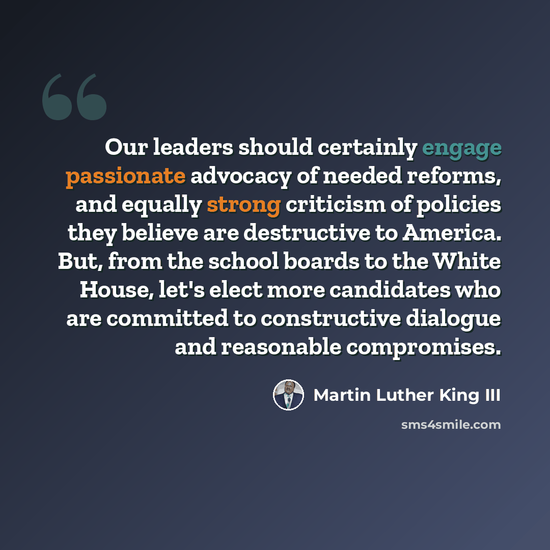 “Our leaders should certainly engage passionate advocacy of needed reforms, and equally strong criticism of policies they believe are destructive to America. But, from the school boards to the White House, let's elect more candidates who are committed to constructive dialogue and reasonable…” quote by Martin Luther King III