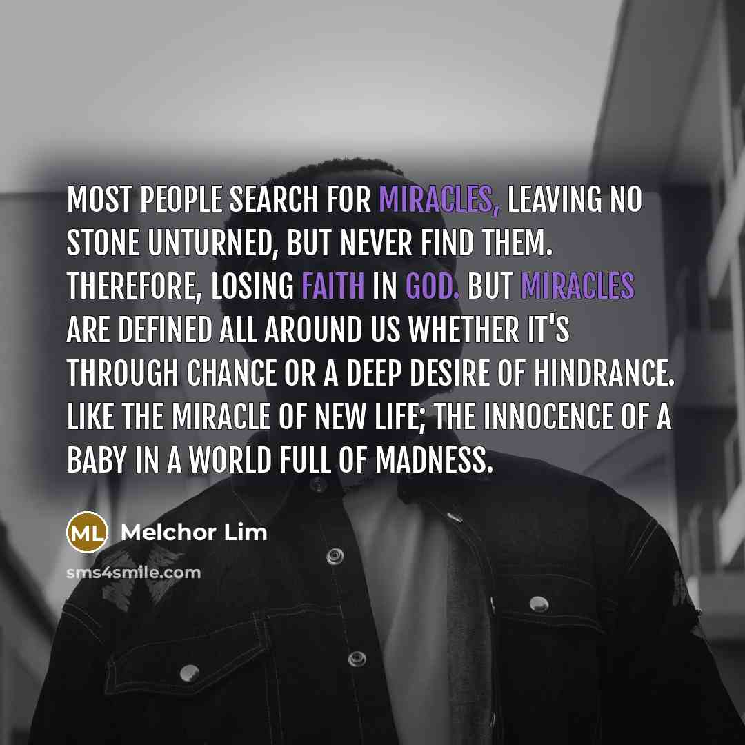 “Most people search for miracles, leaving no stone unturned, but never find them. Therefore, losing faith in God. But miracles are defined all around us whether it's through chance or a deep desire of hindrance. Like the miracle of new life; the innocence of a baby in a world full of madness.” quote by Melchor Lim