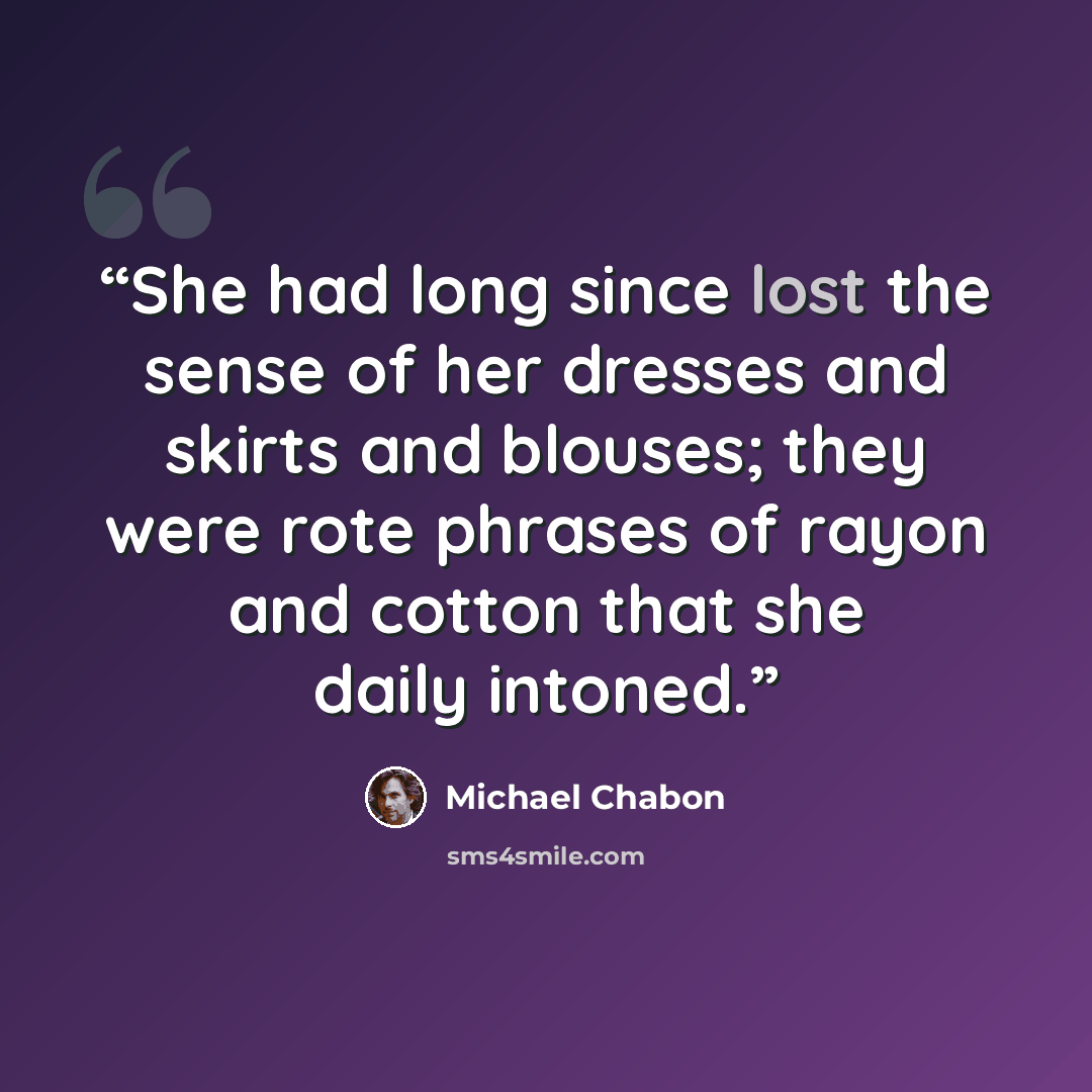 “She had long since lost the sense of her dresses and skirts and blouses; they were rote phrases of rayon and cotton that she daily intoned.” quote by Michael Chabon
