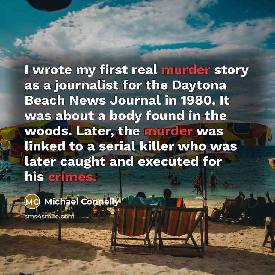 “I wrote my first real murder story as a journalist for the Daytona Beach News Journal in 1980. It was about a body found in the woods. Later, the murder was linked to a serial killer who was later caught and executed for his crimes.” quote by Michael Connelly
