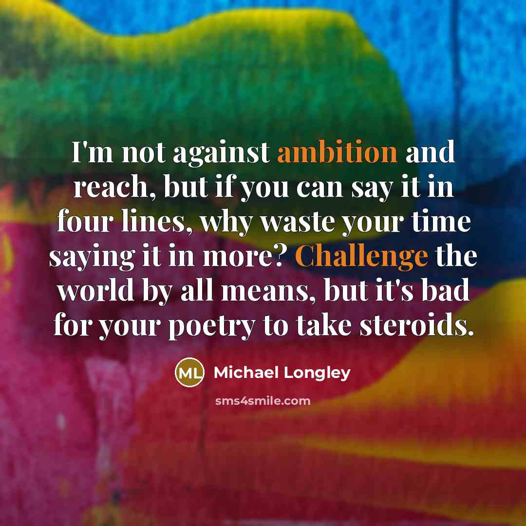 “I'm not against ambition and reach, but if you can say it in four lines, why waste your time saying it in more? Challenge the world by all means, but it's bad for your poetry to take steroids.” quote by Michael Longley