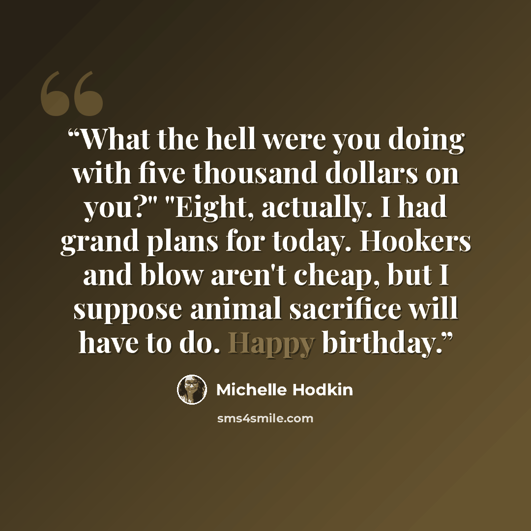 “What the hell were you doing with five thousand dollars on you?" "Eight, actually. I had grand plans for today. Hookers and blow aren't cheap, but I suppose animal sacrifice will have to do. Happy birthday.” quote by Michelle Hodkin