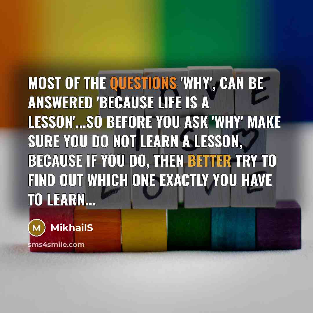 “Most of the questions 'why', can be answered 'because life is a lesson'...So before you ask 'why' make sure you do not learn a lesson, because if you do, then better try to find out which one exactly you have to learn...” quote by MikhailS