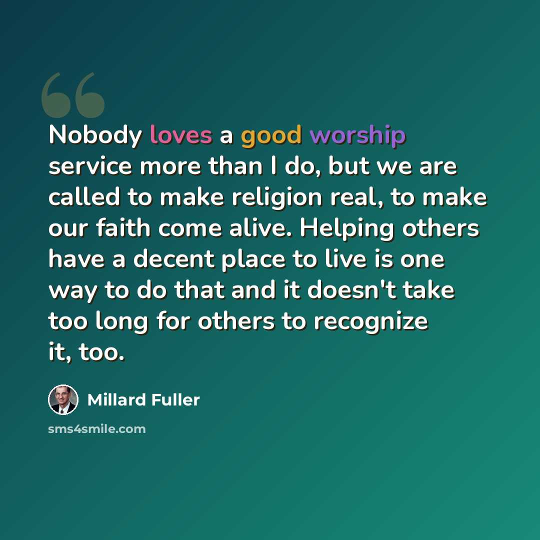 “Nobody loves a good worship service more than I do, but we are called to make religion real, to make our faith come alive. Helping others have a decent place to live is one way to do that and it doesn't take too long for others to recognize it, too.” quote by Millard Fuller