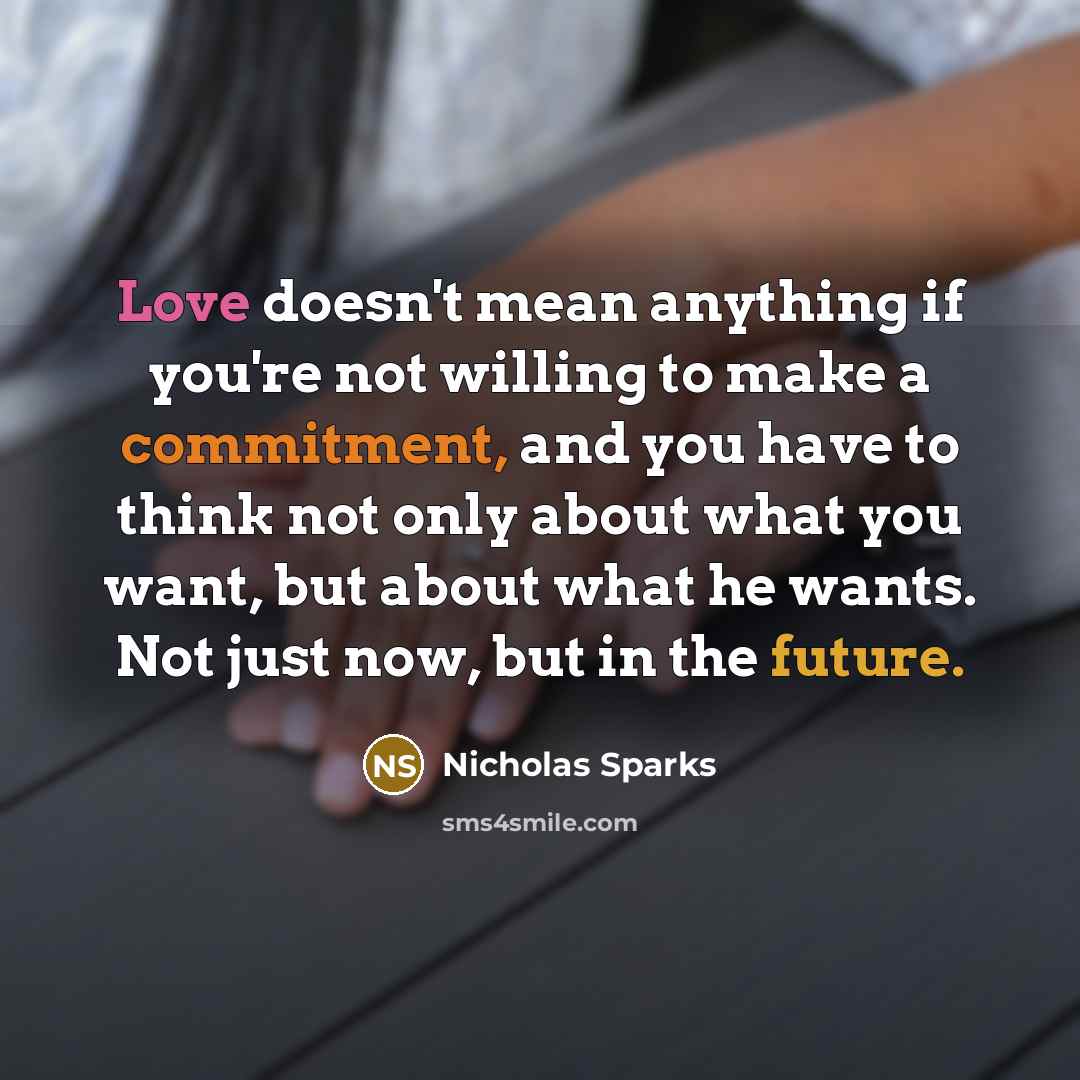 “Love doesn't mean anything if you're not willing to make a commitment, and you have to think not only about what you want, but about what he wants. Not just now, but in the future.” quote by Nicholas Sparks