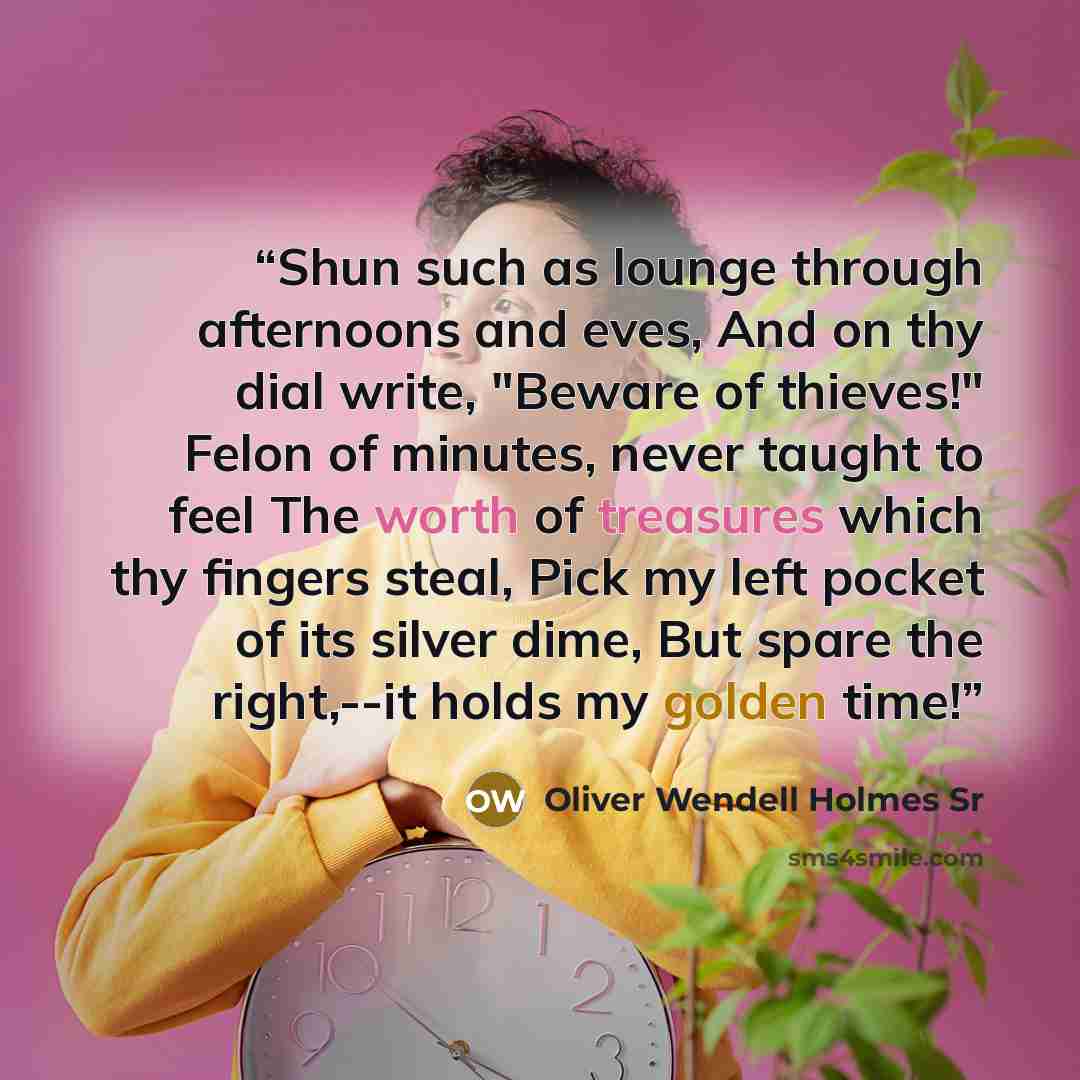 “Shun such as lounge through afternoons and eves, And on thy dial write, "Beware of thieves!" Felon of minutes, never taught to feel The worth of treasures which thy fingers steal, Pick my left pocket of its silver dime, But spare the right,--it holds my golden time!” quote by Oliver Wendell Holmes Sr