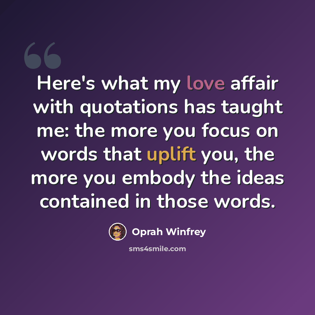 “Here's what my love affair with quotations has taught me: the more you focus on words that uplift you, the more you embody the ideas contained in those words.” quote by Oprah Winfrey