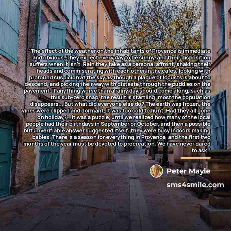 “The effect of the weather on the inhabitants of Provence is immediate and obvious. They expect every day to be sunny, and their disposition suffers when it isn't. Rain they take as a personal affront, shaking their heads and commiserating with each other in the cafes, looking with profound…” quote by Peter Mayle