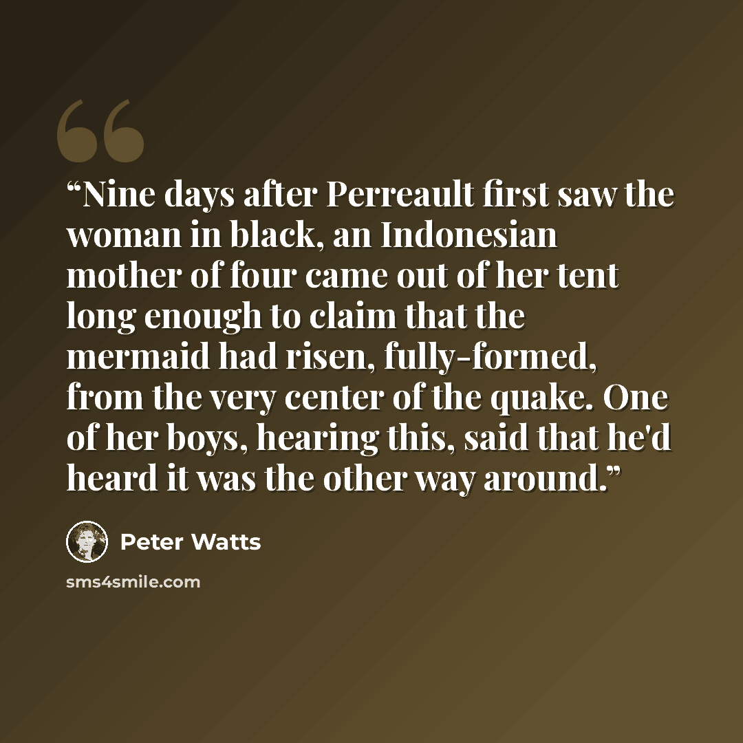 “Nine days after Perreault first saw the woman in black, an Indonesian mother of four came out of her tent long enough to claim that the mermaid had risen, fully-formed, from the very center of the quake. One of her boys, hearing this, said that he'd heard it was the other way around.” quote by Peter Watts