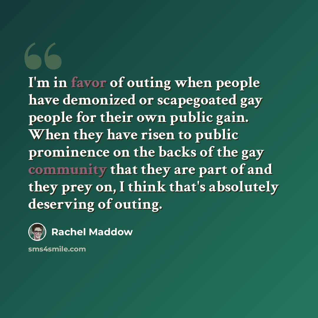 “I'm in favor of outing when people have demonized or scapegoated gay people for their own public gain. When they have risen to public prominence on the backs of the gay community that they are part of and they prey on, I think that's absolutely deserving of outing.” quote by Rachel Maddow