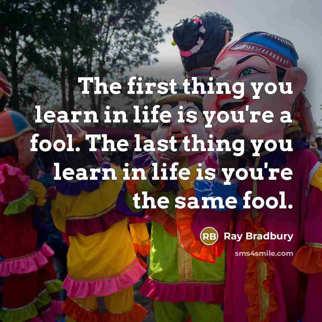 “The first thing you learn in life is you're a fool. The last thing you learn in life is you're the same fool.” quote by Ray Bradbury