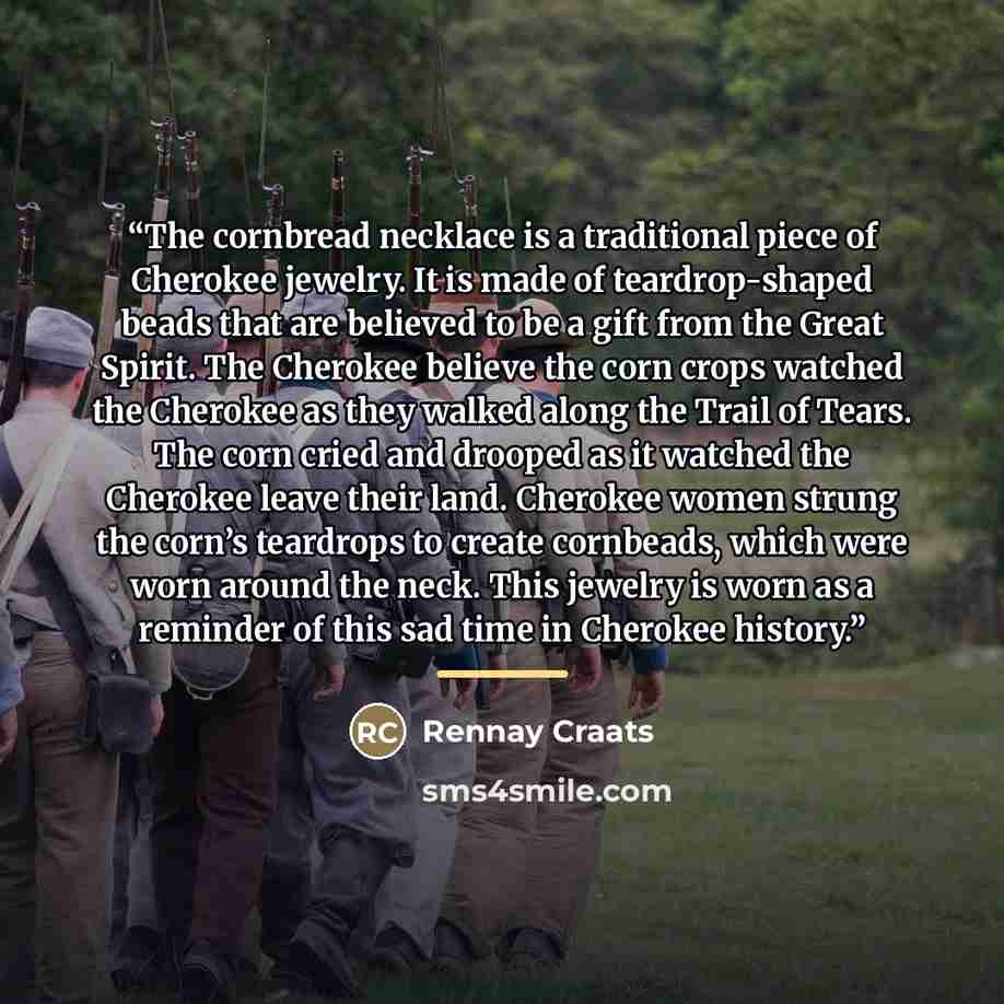 “The cornbread necklace is a traditional piece of Cherokee jewelry. It is made of teardrop-shaped beads that are believed to be a gift from the Great Spirit. The Cherokee believe the corn crops watched the Cherokee as they walked along the Trail of Tears. The corn cried and drooped as it watched…” quote by Rennay Craats