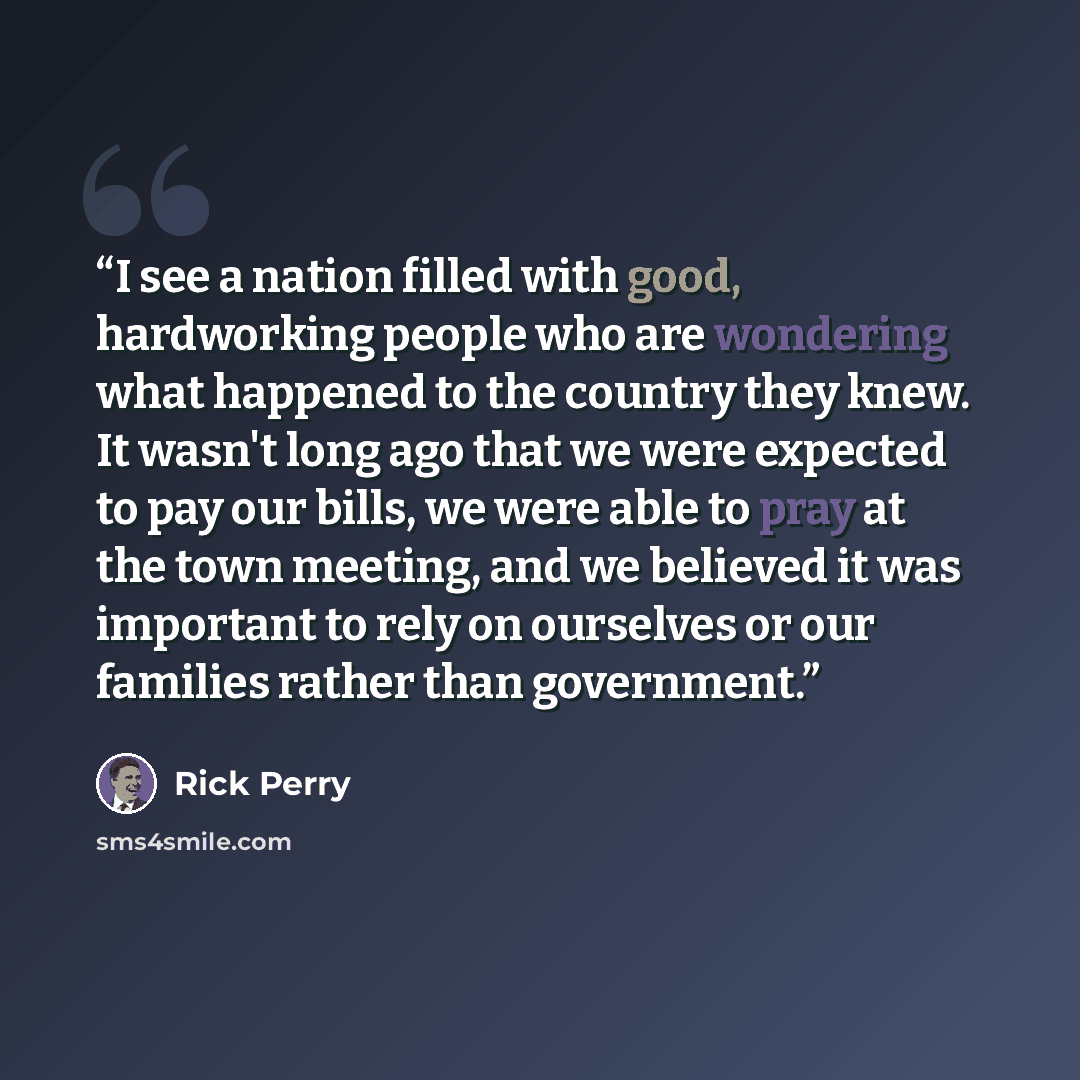 “I see a nation filled with good, hardworking people who are wondering what happened to the country they knew. It wasn't long ago that we were expected to pay our bills, we were able to pray at the town meeting, and we believed it was important to rely on ourselves or our families rather than…” quote by Rick Perry
