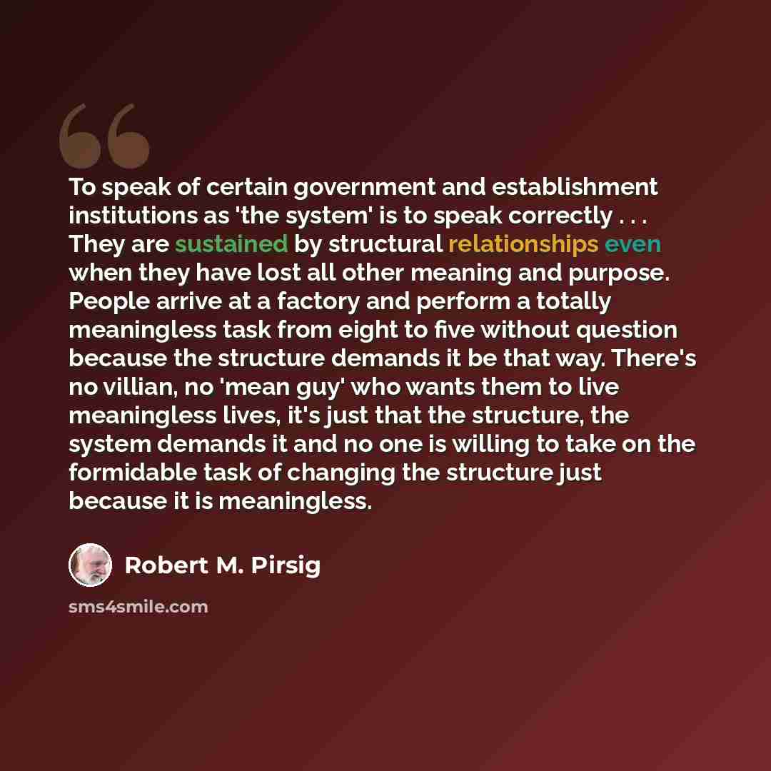 “To speak of certain government and establishment institutions as 'the system' is to speak correctly . . . They are sustained by structural relationships even when they have lost all other meaning and purpose. People arrive at a factory and perform a totally meaningless task from eight to five…” quote by Robert M. Pirsig