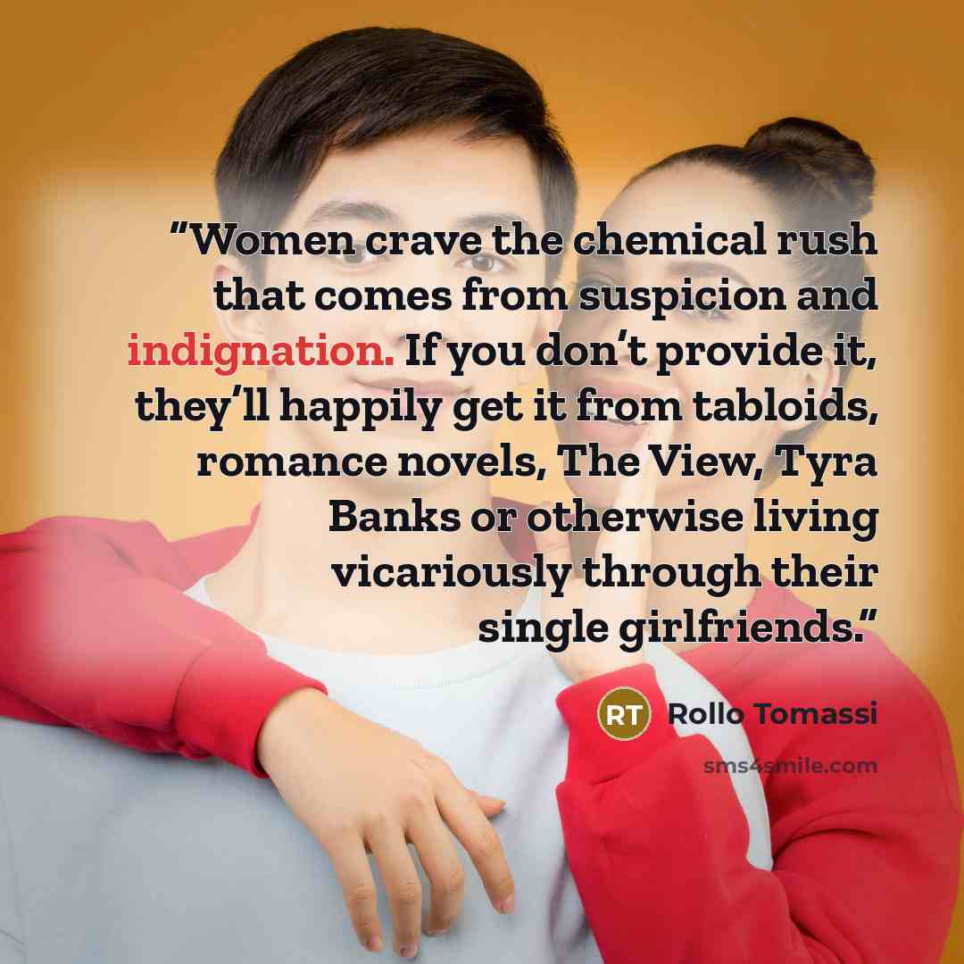 “Women crave the chemical rush that comes from suspicion and indignation. If you don’t provide it, they’ll happily get it from tabloids, romance novels, The View, Tyra Banks or otherwise living vicariously through their single girlfriends.” quote by Rollo Tomassi
