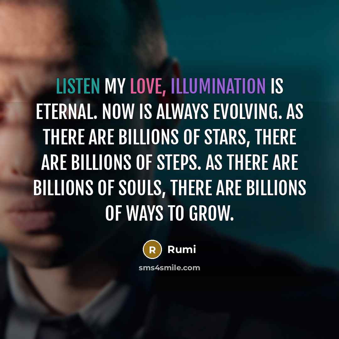 “Listen my love, illumination is eternal. Now is always evolving. As there are billions of stars, there are billions of steps. As there are billions of souls, there are billions of ways to grow.” quote by Rumi