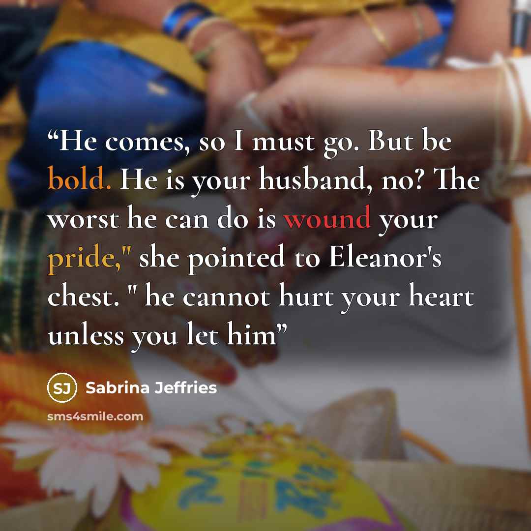 “He comes, so I must go. But be bold. He is your husband, no? The worst he can do is wound your pride," she pointed to Eleanor's chest. " he cannot hurt your heart unless you let him” quote by Sabrina Jeffries