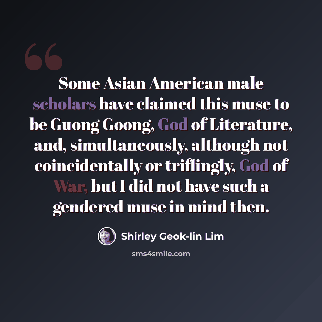 “Some Asian American male scholars have claimed this muse to be Guong Goong, God of Literature, and, simultaneously, although not coincidentally or triflingly, God of War, but I did not have such a gendered muse in mind then.” quote by Shirley Geok-lin Lim