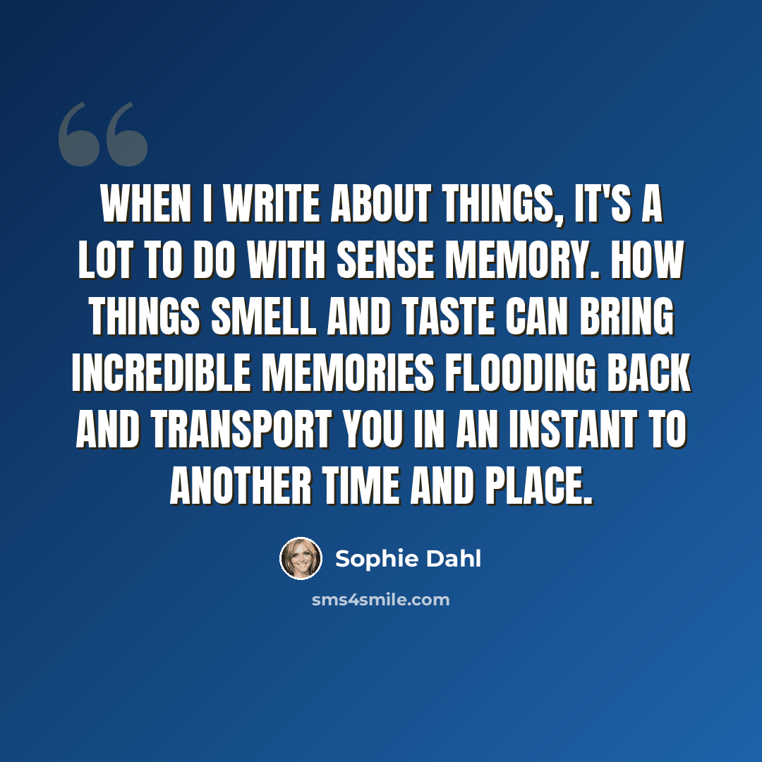 “When I write about things, it's a lot to do with sense memory. How things smell and taste can bring incredible memories flooding back and transport you in an instant to another time and place.” quote by Sophie Dahl