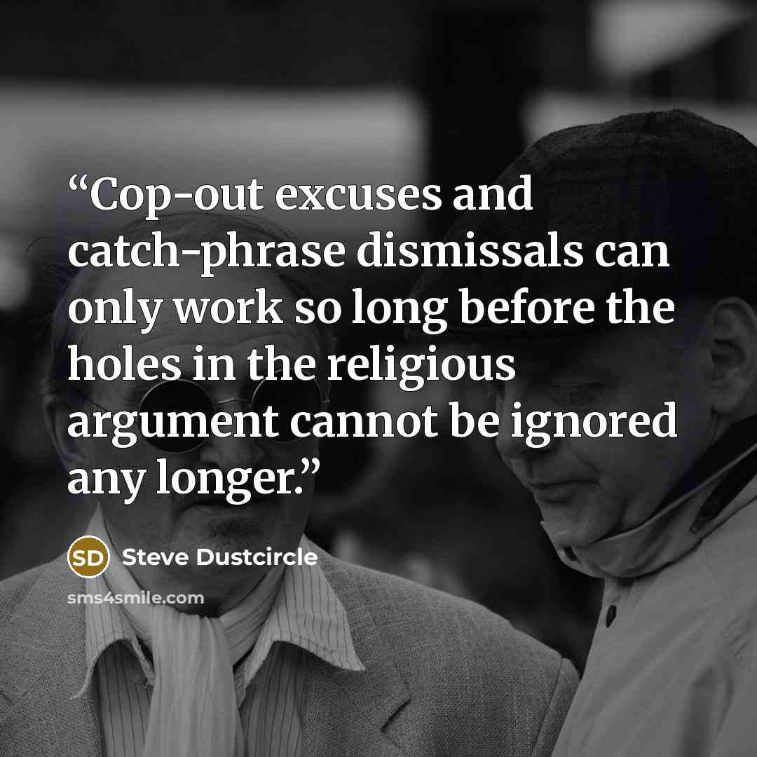 “Cop-out excuses and catch-phrase dismissals can only work so long before the holes in the religious argument cannot be ignored any longer.” quote by Steve Dustcircle