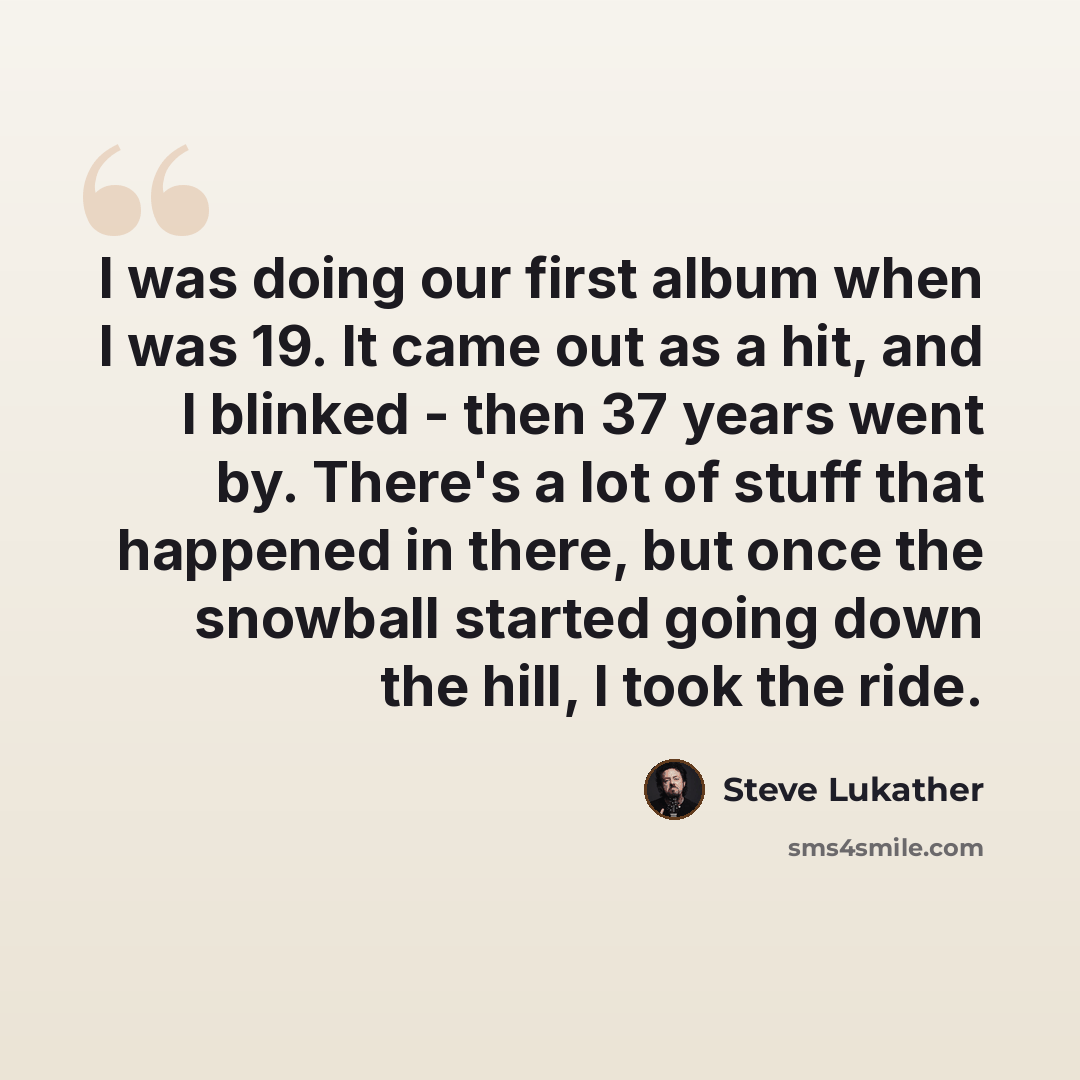 “I was doing our first album when I was 19. It came out as a hit, and I blinked - then 37 years went by. There's a lot of stuff that happened in there, but once the snowball started going down the hill, I took the ride.” quote by Steve Lukather