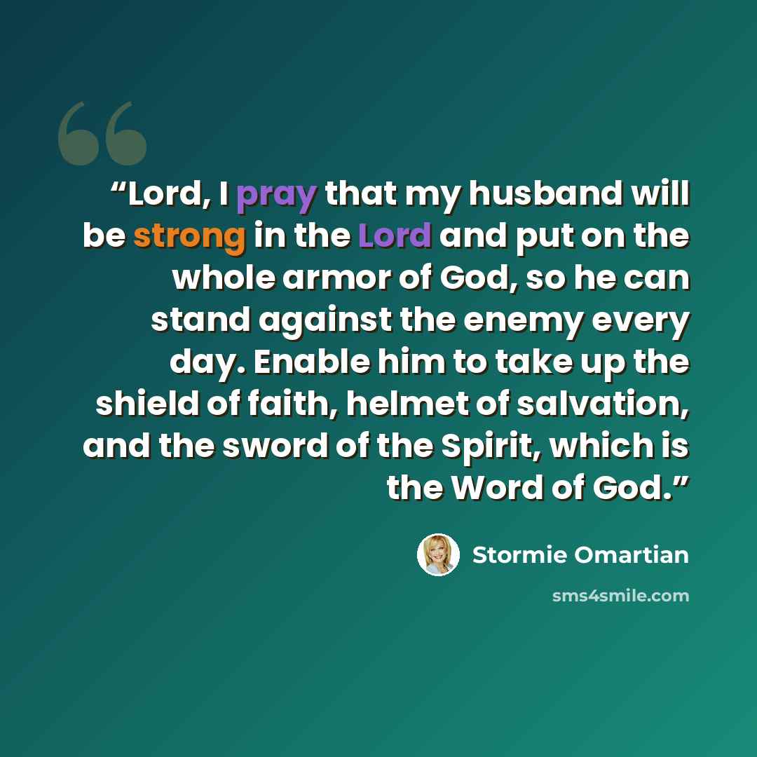 “Lord, I pray that my husband will be strong in the Lord and put on the whole armor of God, so he can stand against the enemy every day. Enable him to take up the shield of faith, helmet of salvation, and the sword of the Spirit, which is the Word of God.” quote by Stormie Omartian