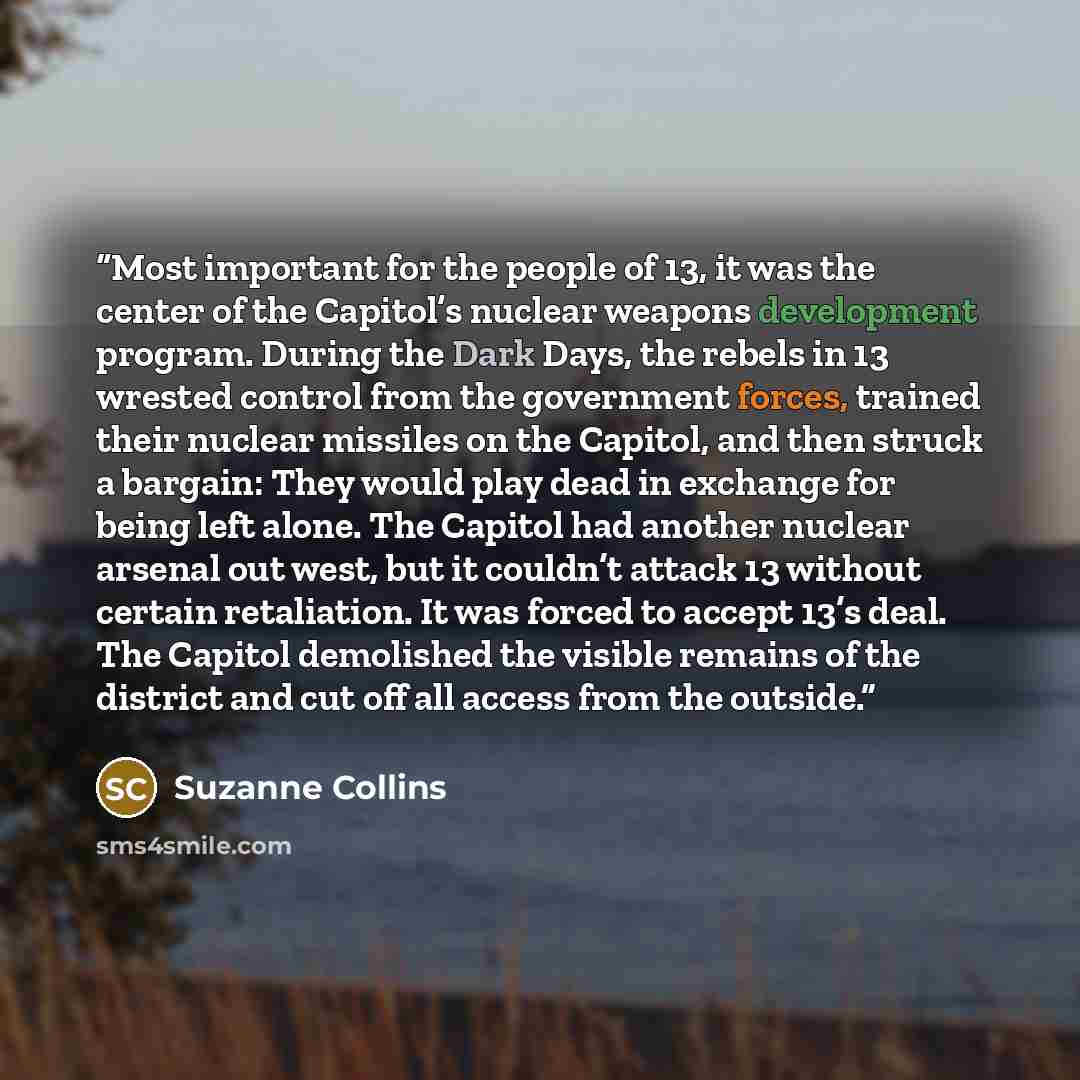 “Most important for the people of 13, it was the center of the Capitol’s nuclear weapons development program. During the Dark Days, the rebels in 13 wrested control from the government forces, trained their nuclear missiles on the Capitol, and then struck a bargain: They would play dead in exchange…” quote by Suzanne Collins