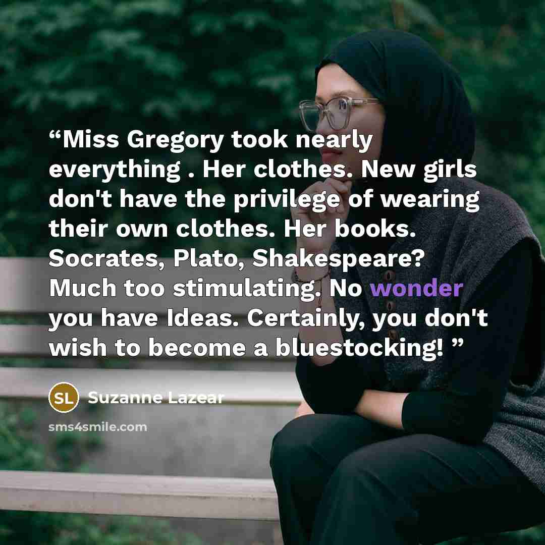 “Miss Gregory took nearly everything . Her clothes. New girls don't have the privilege of wearing their own clothes. Her books. Socrates, Plato, Shakespeare? Much too stimulating. No wonder you have Ideas. Certainly, you don't wish to become a bluestocking!” quote by Suzanne Lazear