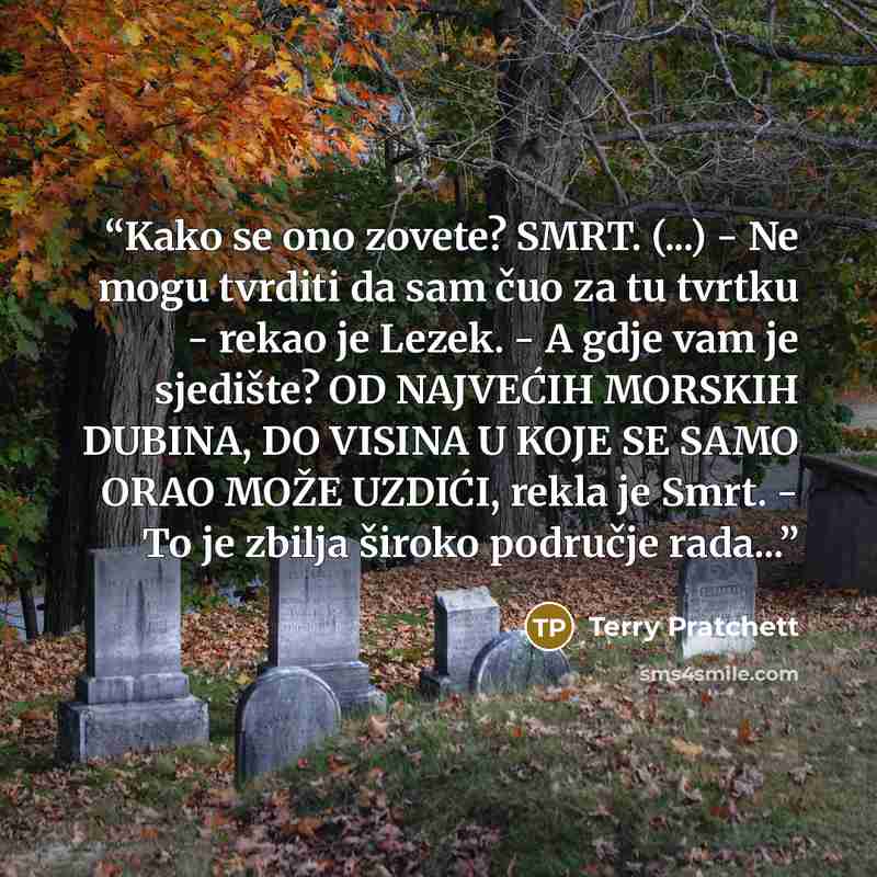 “Kako se ono zovete? SMRT. (...) - Ne mogu tvrditi da sam čuo za tu tvrtku - rekao je Lezek. - A gdje vam je sjedište? OD NAJVEĆIH MORSKIH DUBINA, DO VISINA U KOJE SE SAMO ORAO MOŽE UZDIĆI, rekla je Smrt. - To je zbilja široko područje rada...” quote by Terry Pratchett
