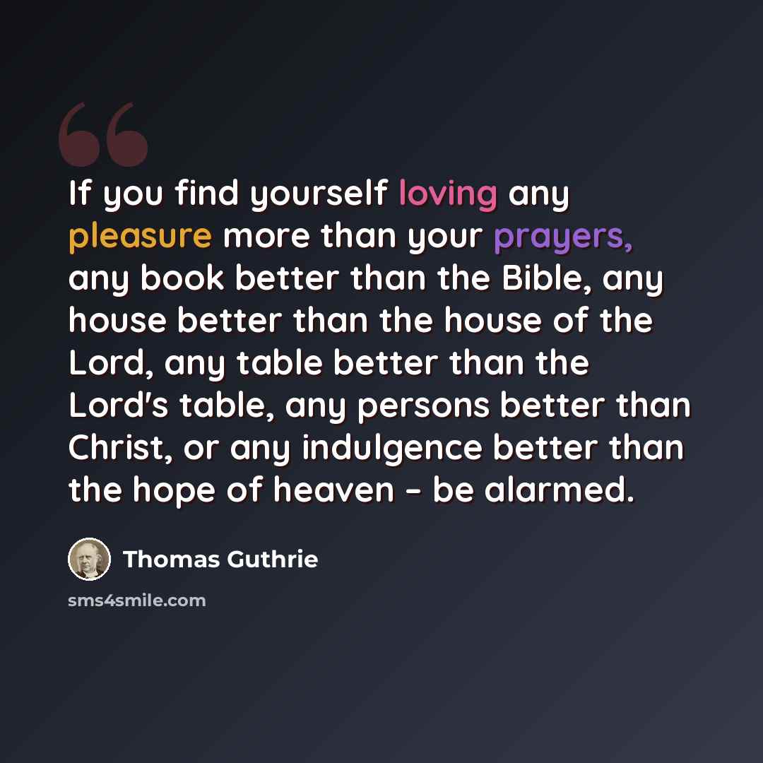 “If you find yourself loving any pleasure more than your prayers, any book better than the Bible, any house better than the house of the Lord, any table better than the Lord's table, any persons better than Christ, or any indulgence better than the hope of heaven – be alarmed.” quote by Thomas Guthrie