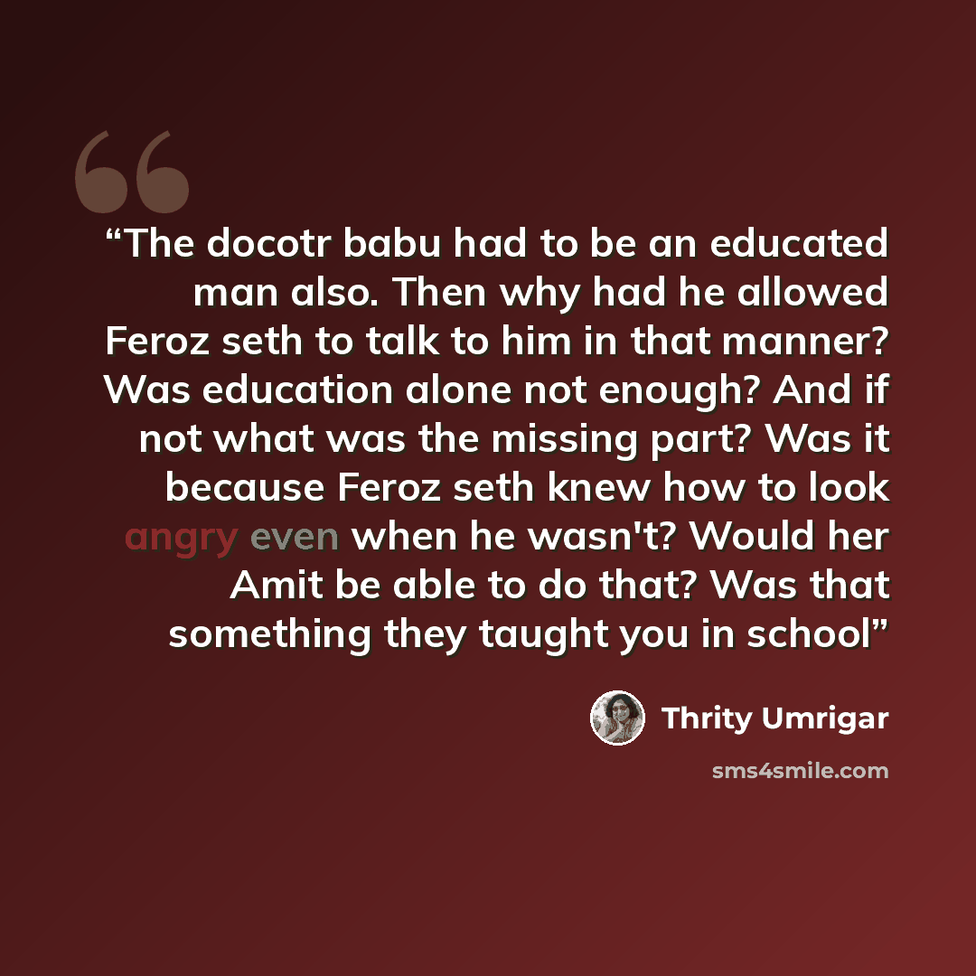 “The docotr babu had to be an educated man also. Then why had he allowed Feroz seth to talk to him in that manner? Was education alone not enough? And if not what was the missing part? Was it because Feroz seth knew how to look angry even when he wasn't? Would her Amit be able to do that? Was that…” quote by Thrity Umrigar