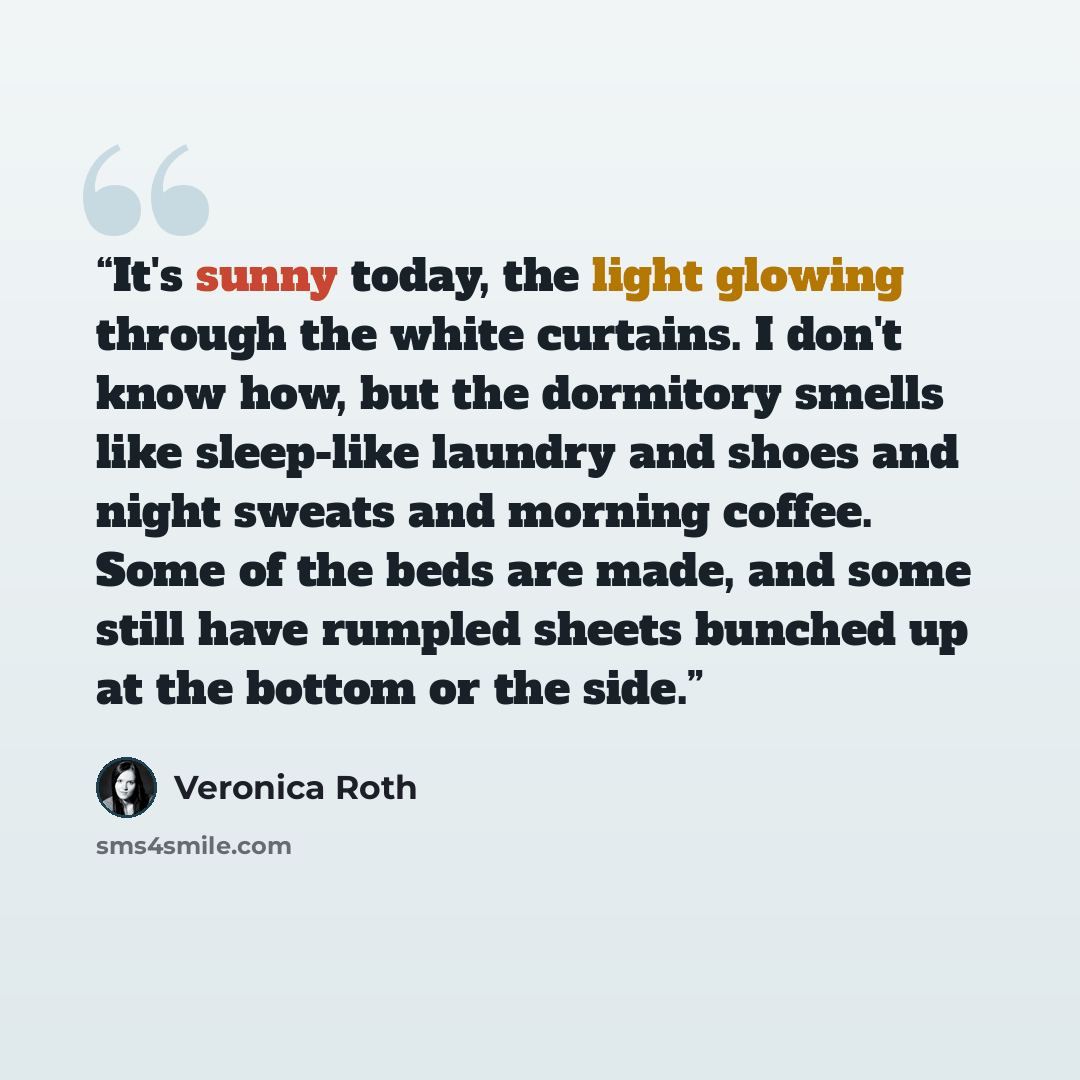 “It's sunny today, the light glowing through the white curtains. I don't know how, but the dormitory smells like sleep-like laundry and shoes and night sweats and morning coffee. Some of the beds are made, and some still have rumpled sheets bunched up at the bottom or the side.” quote by Veronica Roth
